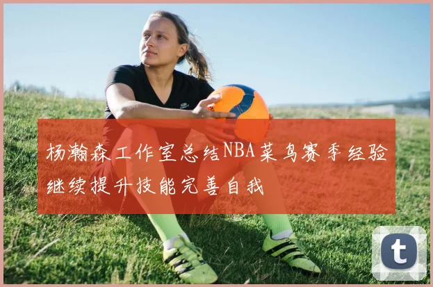 杨瀚森工作室总结NBA菜鸟赛季经验继续提升技能完善自我
