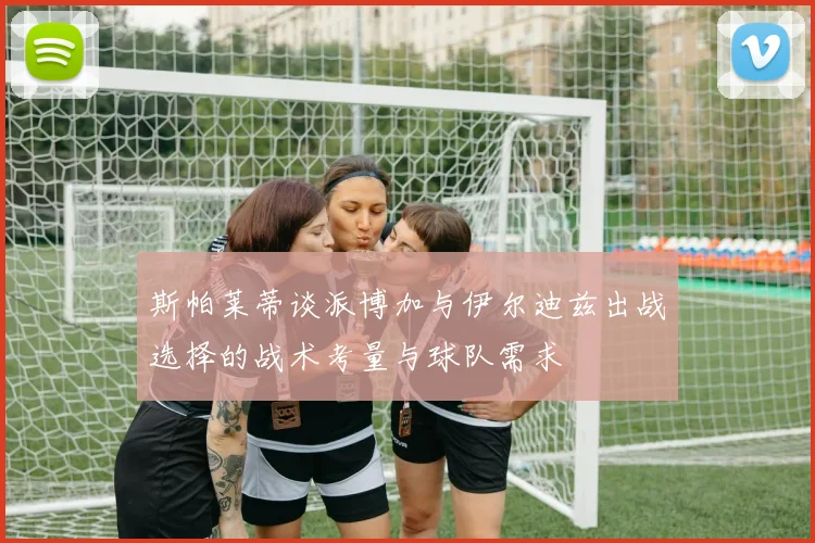 斯帕莱蒂谈派博加与伊尔迪兹出战选择的战术考量与球队需求