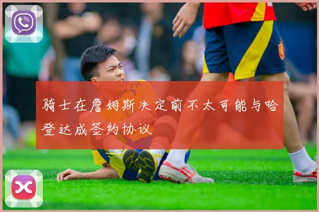 骑士在詹姆斯决定前不太可能与哈登达成签约协议