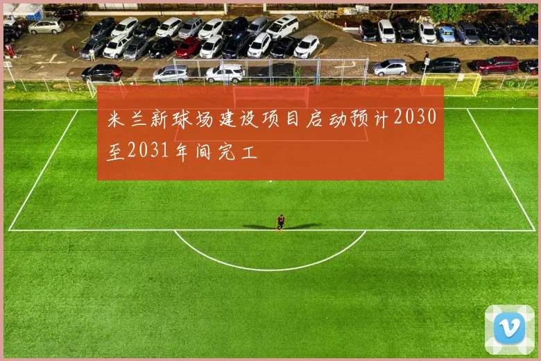 米兰新球场建设项目启动预计2030至2031年间完工