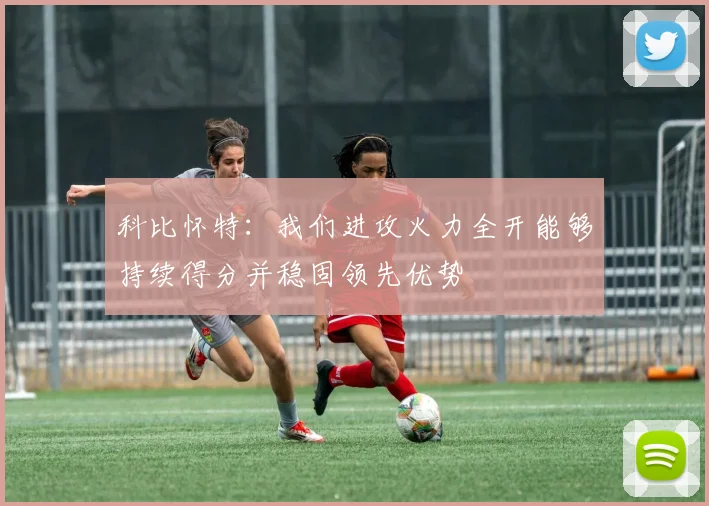科比怀特：我们进攻火力全开能够持续得分并稳固领先优势