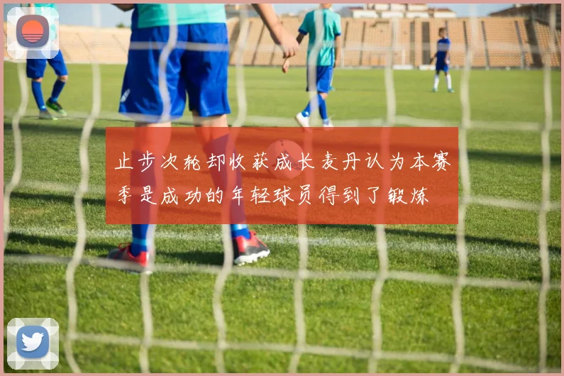 止步次轮却收获成长麦丹认为本赛季是成功的年轻球员得到了锻炼