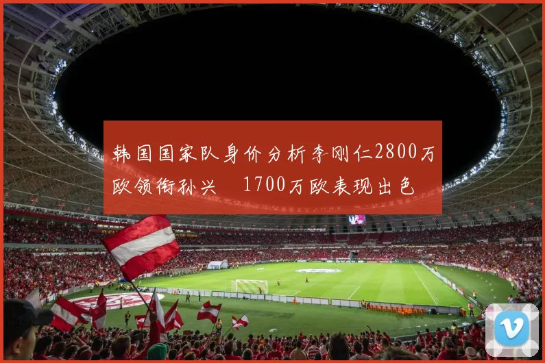 韩国国家队身价分析李刚仁2800万欧领衔孙兴慜1700万欧表现出色
