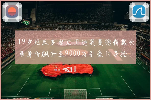 19岁厄瓜多尔后卫迪奥曼德崭露头角身价飙升至9000万引豪门争抢