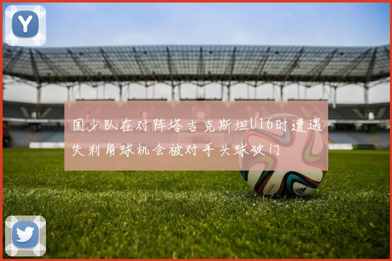 国少队在对阵塔吉克斯坦U16时遭遇失利角球机会被对手头球破门