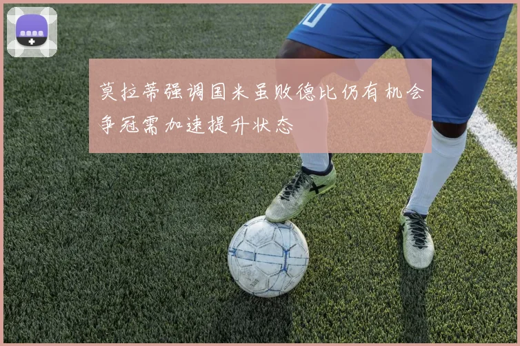 莫拉蒂强调国米虽败德比仍有机会争冠需加速提升状态