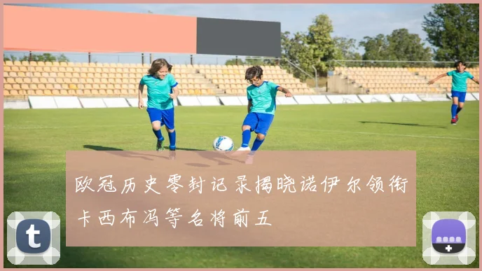 欧冠历史零封记录揭晓诺伊尔领衔卡西布冯等名将前五