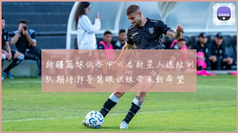 新疆篮球低谷中六名新星入选短训队期待郭导慧眼识珠带来新希望